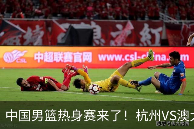 中国男篮热身赛来了！杭州VS澳大利亚 三大平台免费直播 杨瀚森缺席