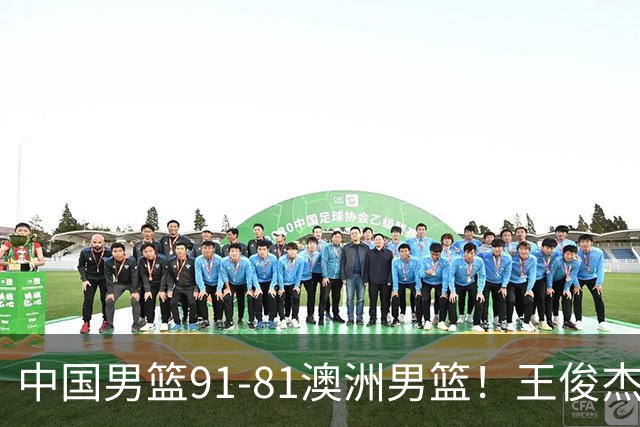 中国男篮91-81澳洲男篮！王俊杰23分全场最佳，高诗岩表现拉胯